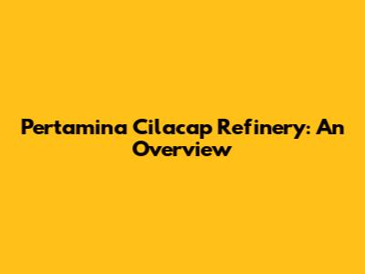 Pertamina Cilacap Refinery: An Overview