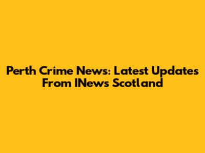 Perth Crime News: Latest Updates From INews Scotland