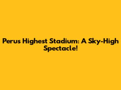 Peru's Highest Stadium: A Sky-High Spectacle!