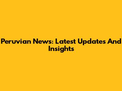 Peruvian News: Latest Updates And Insights