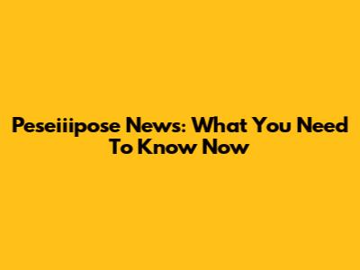 Peseiiipose News: What You Need To Know Now
