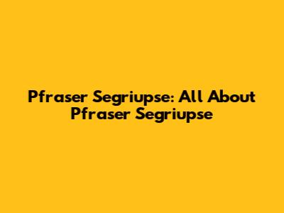 Pfraser Segriupse: All About Pfraser Segriupse
