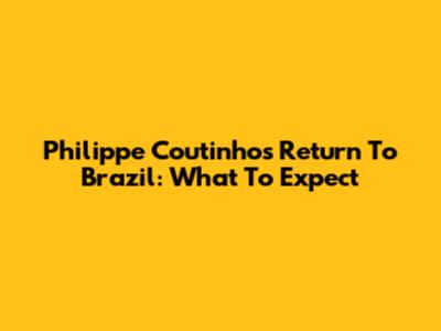 Philippe Coutinho's Return To Brazil: What To Expect