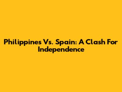 Philippines Vs. Spain: A Clash For Independence
