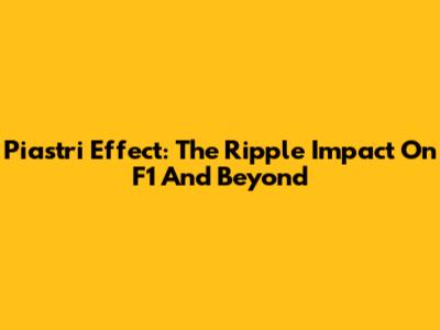 Piastri Effect: The Ripple Impact On F1 And Beyond
