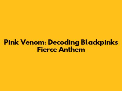Pink Venom: Decoding Blackpink's Fierce Anthem