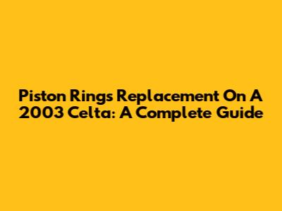 Piston Rings Replacement On A 2003 Celta: A Complete Guide