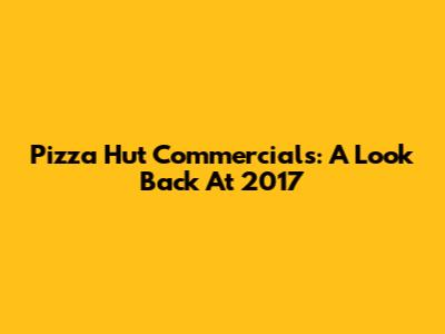 Pizza Hut Commercials: A Look Back At 2017