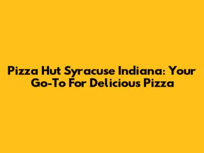 Pizza Hut Syracuse Indiana: Your Go-To For Delicious Pizza