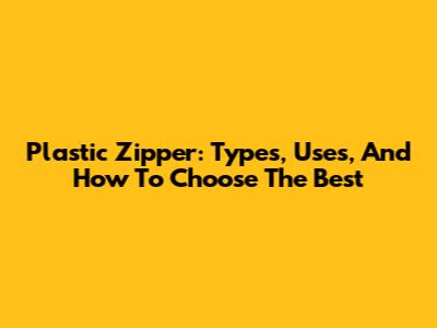 Plastic Zipper: Types, Uses, And How To Choose The Best