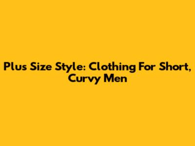 Plus Size Style: Clothing For Short, Curvy Men
