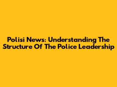 Polisi News: Understanding The Structure Of The Police Leadership