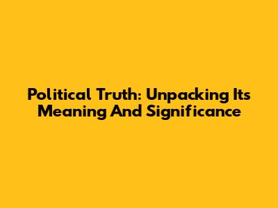 Political Truth: Unpacking Its Meaning And Significance