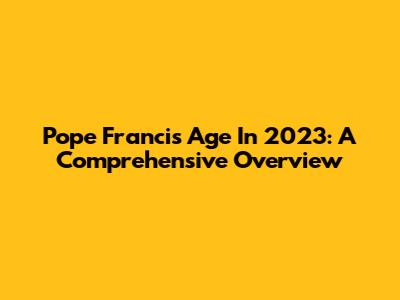 Pope Francis' Age In 2023: A Comprehensive Overview