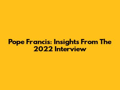 Pope Francis: Insights From The 2022 Interview