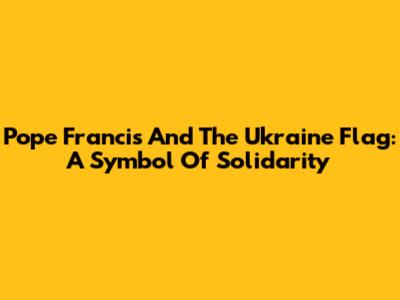 Pope Francis And The Ukraine Flag: A Symbol Of Solidarity