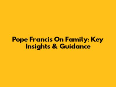 Pope Francis On Family: Key Insights & Guidance