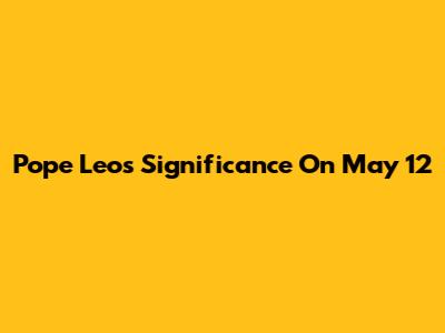 Pope Leo's Significance On May 12