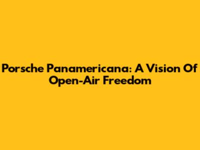 Porsche Panamericana: A Vision Of Open-Air Freedom