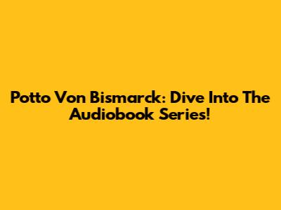 Potto Von Bismarck: Dive Into The Audiobook Series!