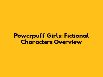 Powerpuff Girls: Fictional Characters Overview