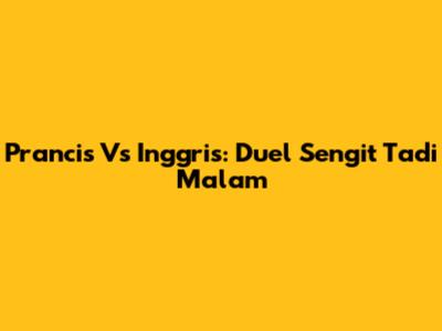 Prancis Vs Inggris: Duel Sengit Tadi Malam