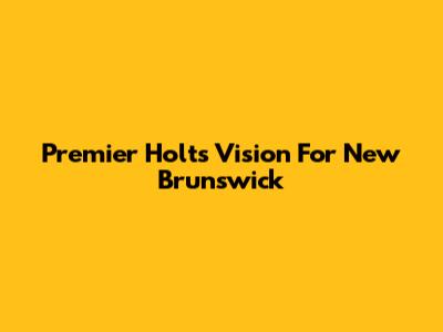 Premier Holt's Vision For New Brunswick