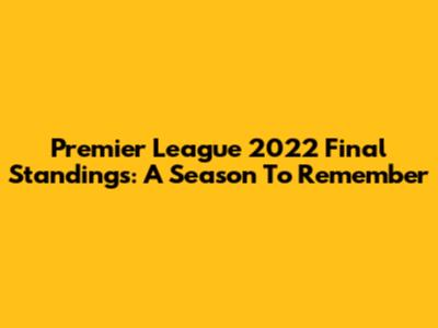 Premier League 2022 Final Standings: A Season To Remember