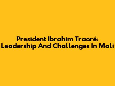 President Ibrahim Traoré: Leadership And Challenges In Mali