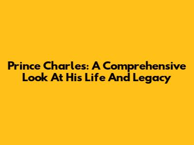Prince Charles: A Comprehensive Look At His Life And Legacy