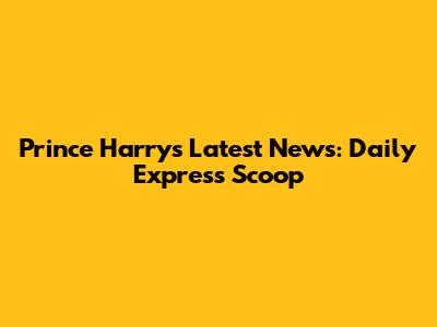 Prince Harry's Latest News: Daily Express Scoop