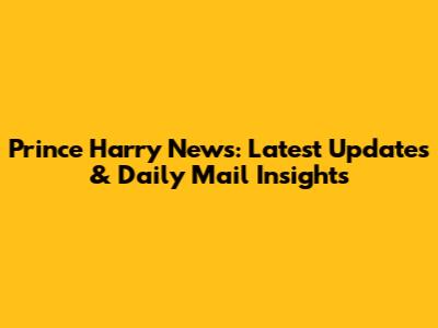 Prince Harry News: Latest Updates & Daily Mail Insights