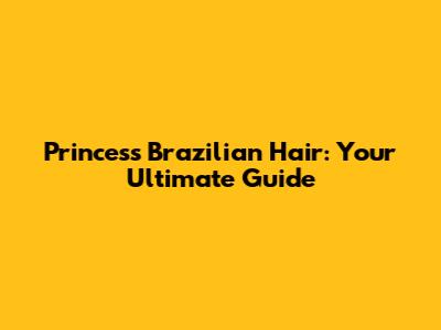 Princess Brazilian Hair: Your Ultimate Guide