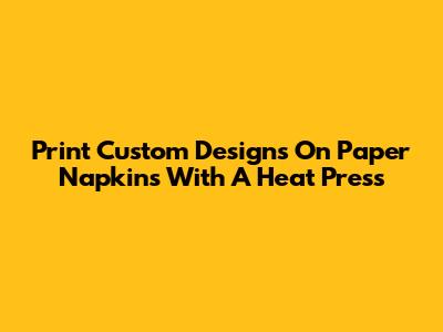 Print Custom Designs On Paper Napkins With A Heat Press
