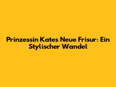 Prinzessin Kates Neue Frisur: Ein Stylischer Wandel