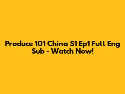Produce 101 China S1 Ep1 Full Eng Sub - Watch Now!