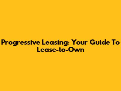 Progressive Leasing: Your Guide To Lease-to-Own