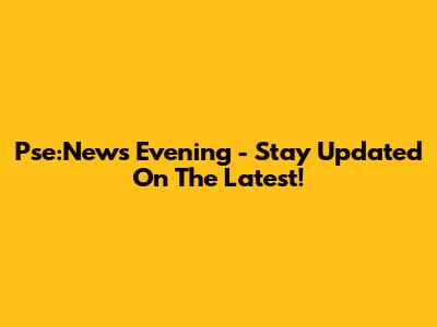 Pse:News Evening - Stay Updated On The Latest!