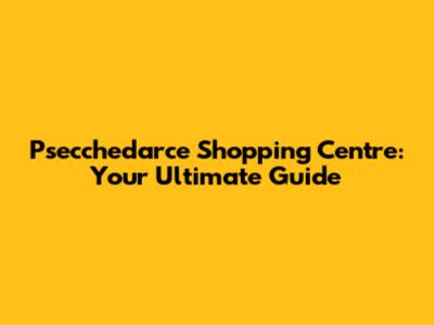 Psecchedarce Shopping Centre: Your Ultimate Guide
