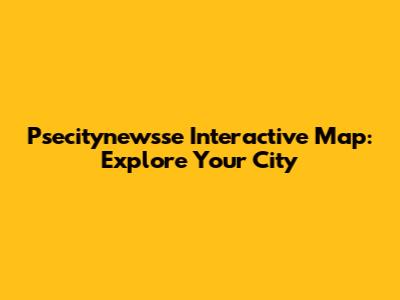 Psecitynewsse Interactive Map: Explore Your City