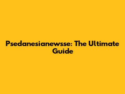 Psedanesianewsse: The Ultimate Guide