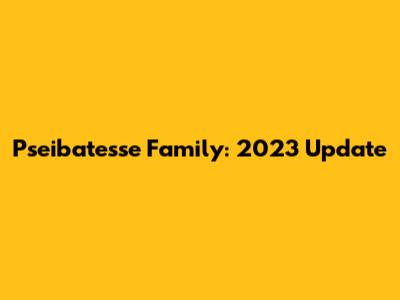 Pseibatesse Family: 2023 Update