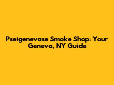 Pseigenevase Smoke Shop: Your Geneva, NY Guide