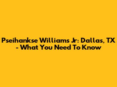 Pseihankse Williams Jr: Dallas, TX - What You Need To Know