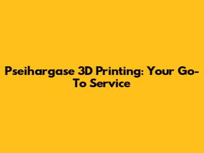 Pseihargase 3D Printing: Your Go-To Service