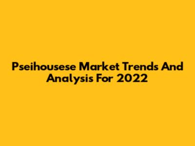 Pseihousese Market Trends And Analysis For 2022