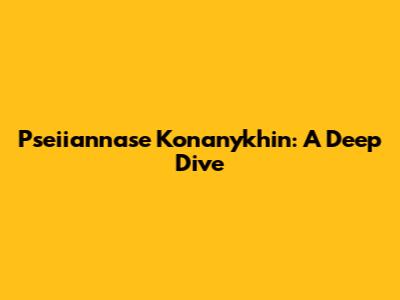 Pseiiannase Konanykhin: A Deep Dive