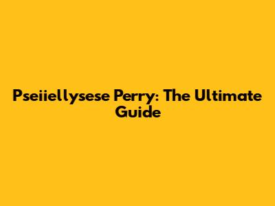 Pseiiellysese Perry: The Ultimate Guide