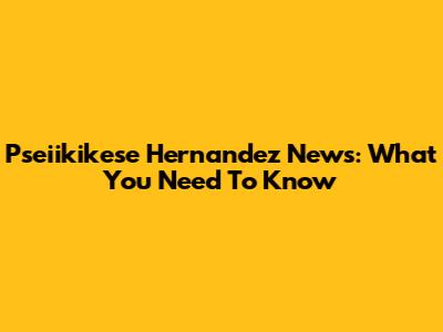 Pseiikikese Hernandez News: What You Need To Know