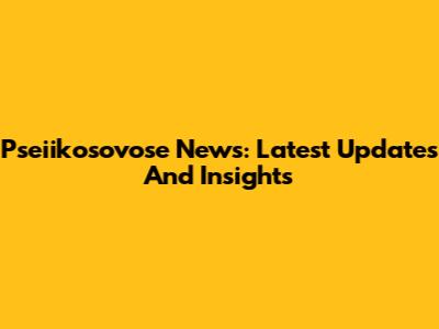 Pseiikosovose News: Latest Updates And Insights